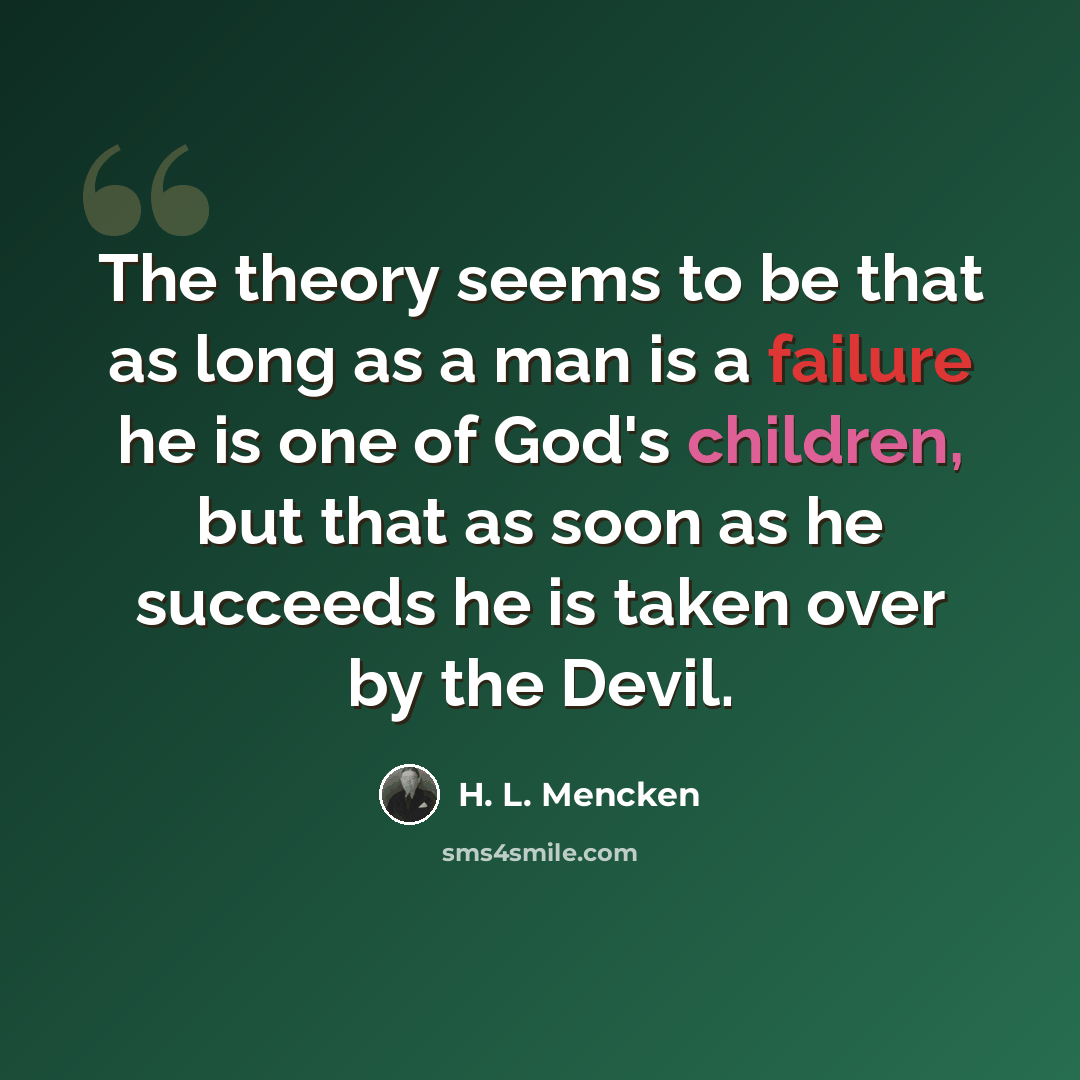 “The theory seems to be that as long as a man is a failure he is one of God's children, but that as soon as he succeeds he is taken over by the Devil.” quote by H. L. Mencken