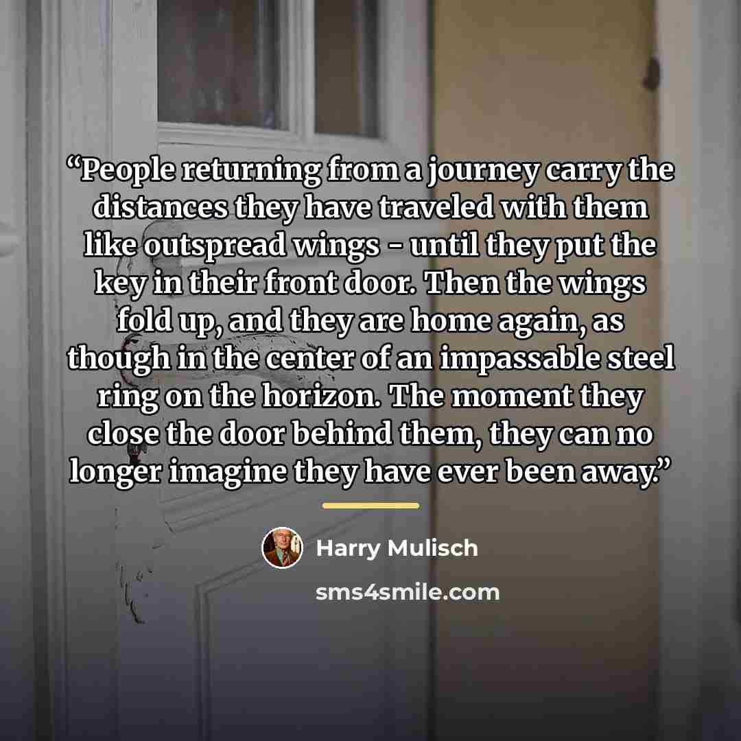 “People returning from a journey carry the distances they have traveled with them like outspread wings - until they put the key in their front door. Then the wings fold up, and they are home again, as though in the center of an impassable steel ring on the horizon. The moment they close the door…” quote by Harry Mulisch