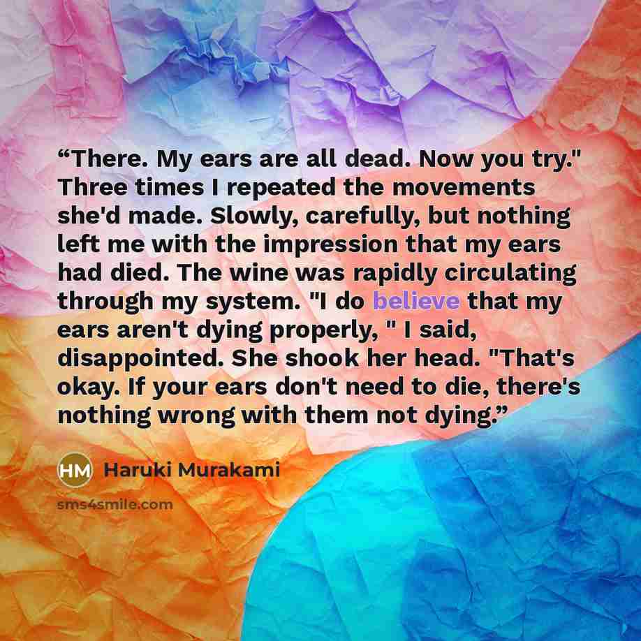 “There. My ears are all dead. Now you try." Three times I repeated the movements she'd made. Slowly, carefully, but nothing left me with the impression that my ears had died. The wine was rapidly circulating through my system. "I do believe that my ears aren't dying properly, " I said…” quote by Haruki Murakami