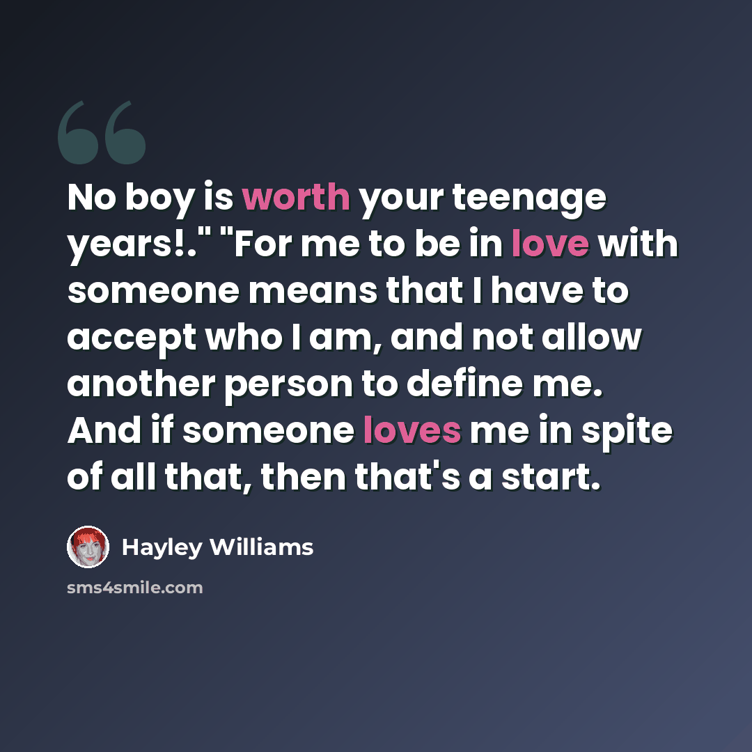 “No boy is worth your teenage years!." "For me to be in love with someone means that I have to accept who I am, and not allow another person to define me. And if someone loves me in spite of all that, then that's a start.” quote by Hayley Williams