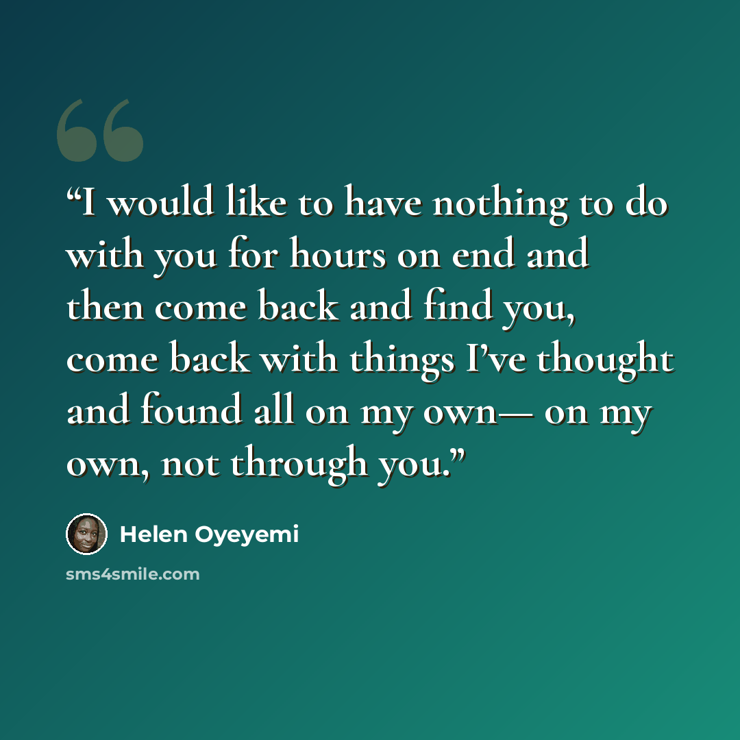 “I would like to have nothing to do with you for hours on end and then come back and find you, come back with things I’ve thought and found all on my own— on my own, not through you.” quote by Helen Oyeyemi