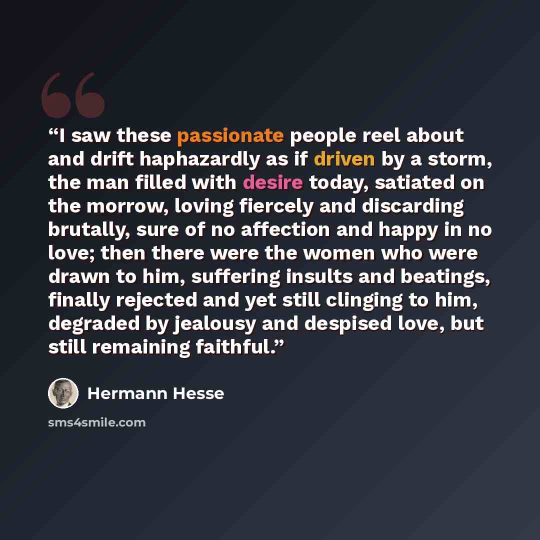“I saw these passionate people reel about and drift haphazardly as if driven by a storm, the man filled with desire today, satiated on the morrow, loving fiercely and discarding brutally, sure of no affection and happy in no love; then there were the women who were drawn to him, suffering insults…” quote by Hermann Hesse
