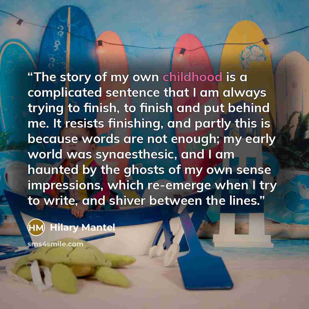 “The story of my own childhood is a complicated sentence that I am always trying to finish, to finish and put behind me. It resists finishing, and partly this is because words are not enough; my early world was synaesthesic, and I am haunted by the ghosts of my own sense impressions, which…” quote by Hilary Mantel