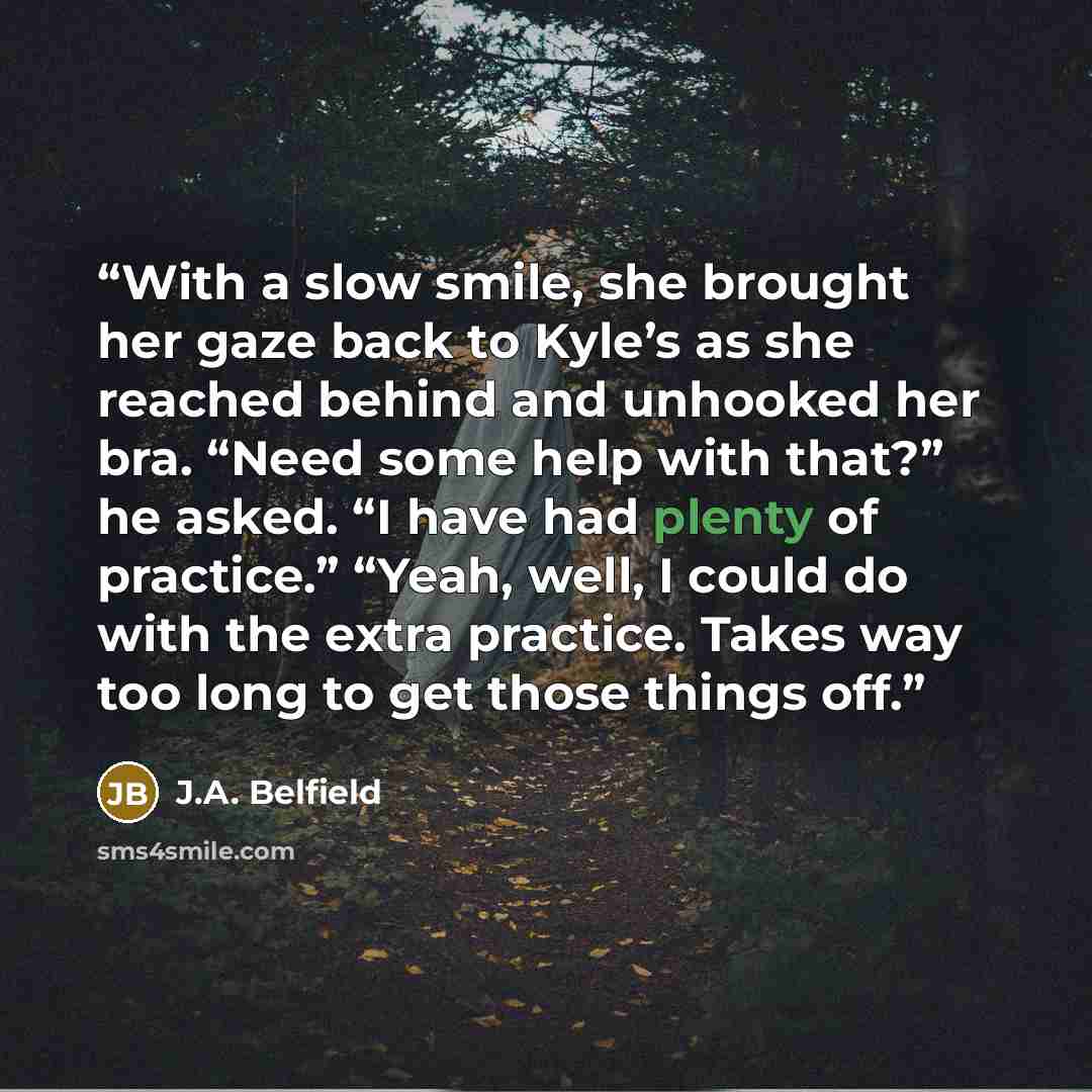 “With a slow smile, she brought her gaze back to Kyle’s as she reached behind and unhooked her bra. “Need some help with that?” he asked. “I have had plenty of practice.” “Yeah, well, I could do with the extra practice. Takes way too long to get those things off.” quote by J.A. Belfield