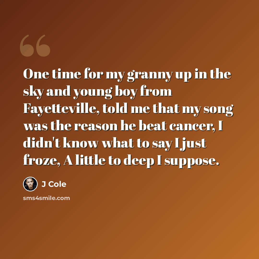 “One time for my granny up in the sky and young boy from Fayetteville, told me that my song was the reason he beat cancer, I didn't know what to say I just froze, A little to deep I suppose.” quote by J Cole