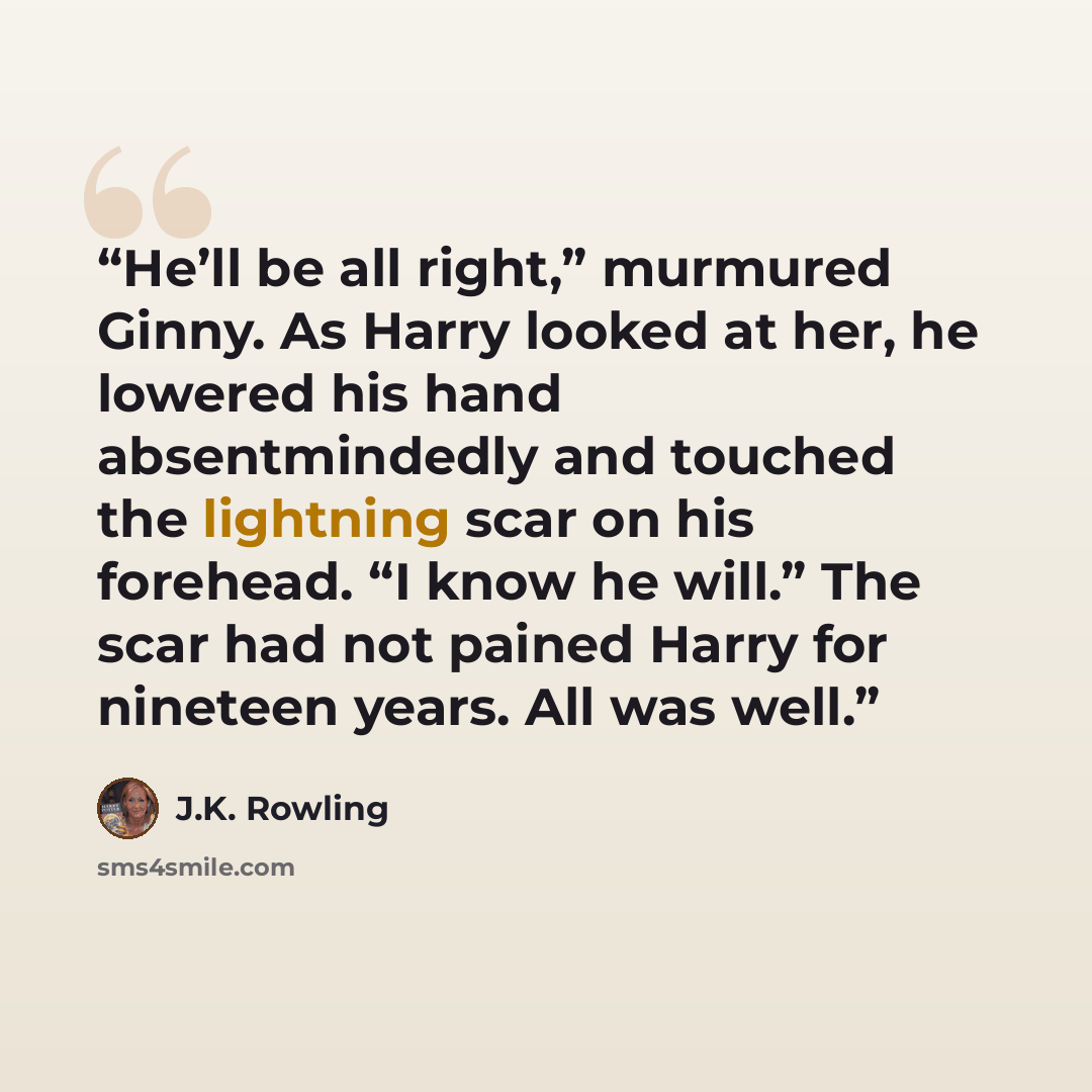 “He’ll be all right,” murmured Ginny. As Harry looked at her, he lowered his hand absentmindedly and touched the lightning scar on his forehead. “I know he will.” The scar had not pained Harry for nineteen years. All was well.” quote by J.K. Rowling