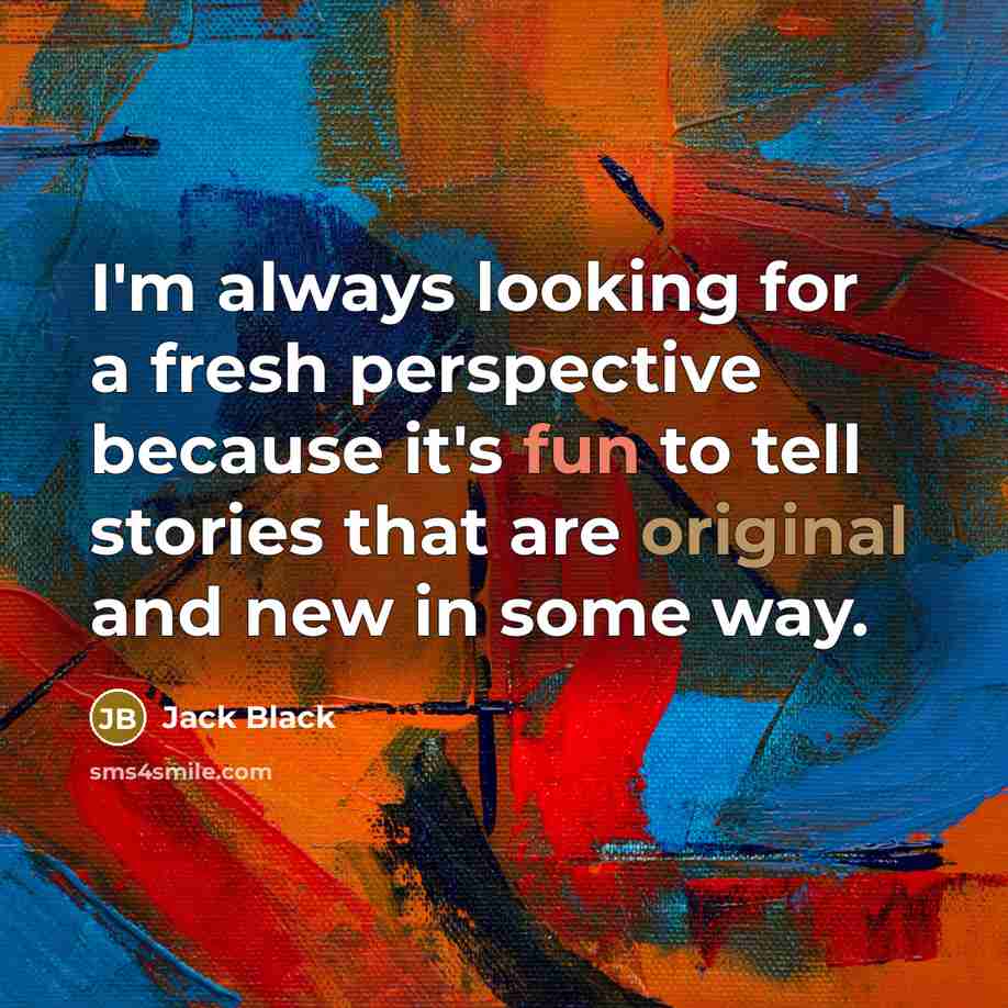 “I'm always looking for a fresh perspective because it's fun to tell stories that are original and new in some way.” quote by Jack Black