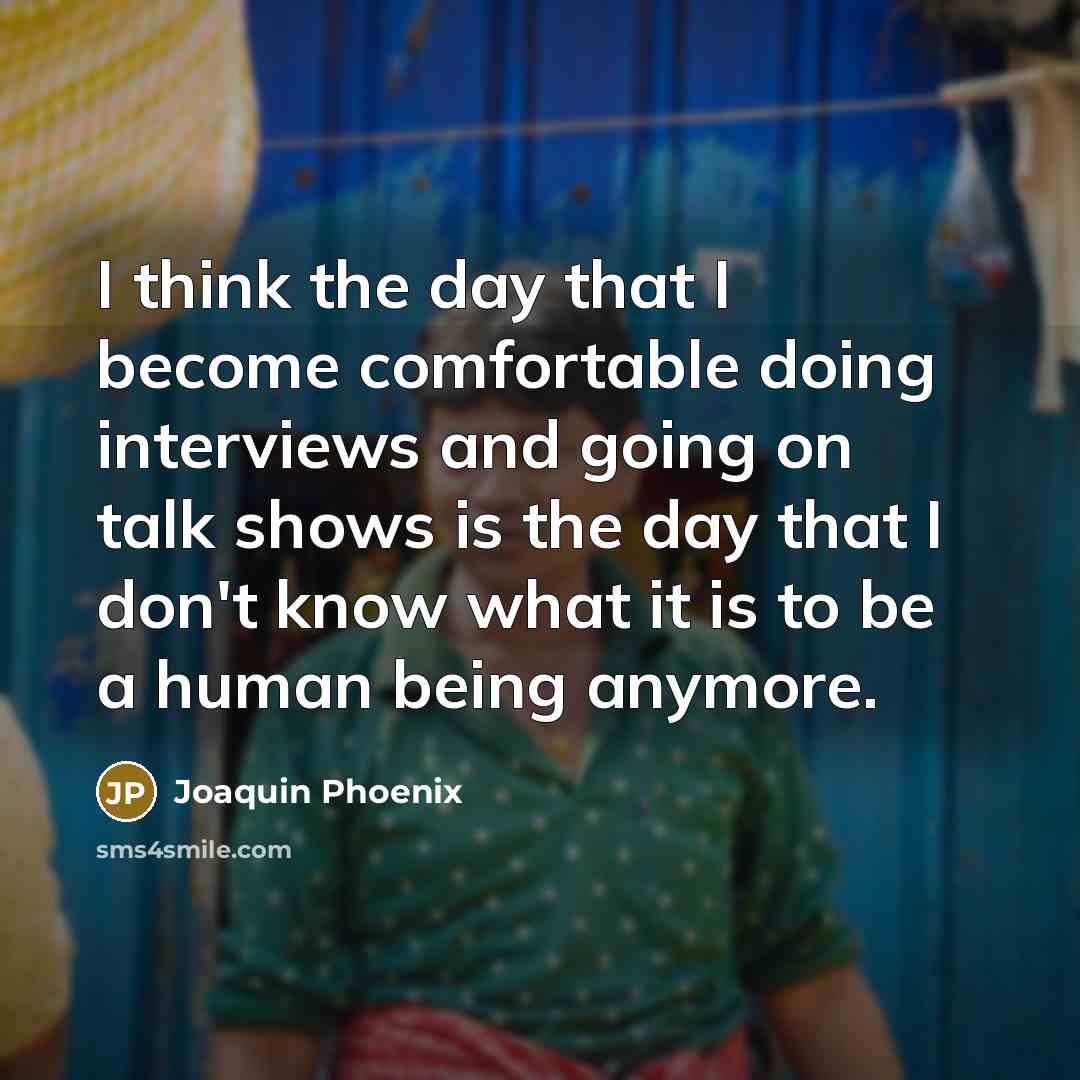“I think the day that I become comfortable doing interviews and going on talk shows is the day that I don't know what it is to be a human being anymore.” quote by Joaquin Phoenix