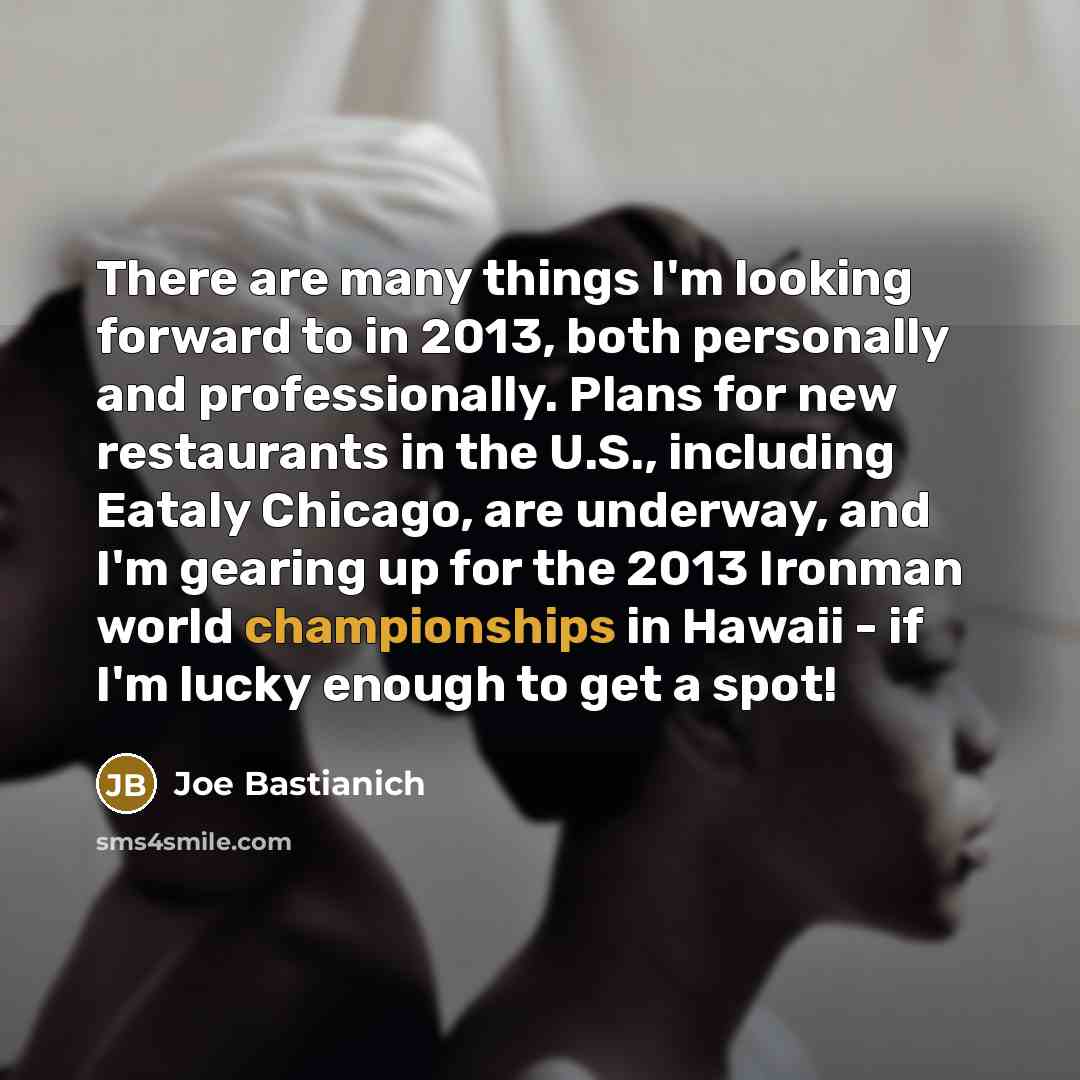 “There are many things I'm looking forward to in 2013, both personally and professionally. Plans for new restaurants in the U.S., including Eataly Chicago, are underway, and I'm gearing up for the 2013 Ironman world championships in Hawaii - if I'm lucky enough to get a spot!” quote by Joe Bastianich