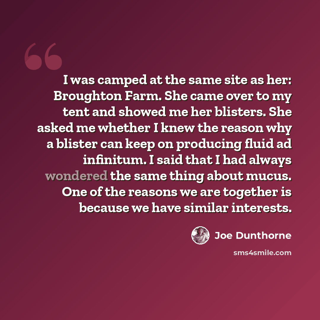“I was camped at the same site as her: Broughton Farm. She came over to my tent and showed me her blisters. She asked me whether I knew the reason why a blister can keep on producing fluid ad infinitum. I said that I had always wondered the same thing about mucus. One of the reasons we are together…” quote by Joe Dunthorne