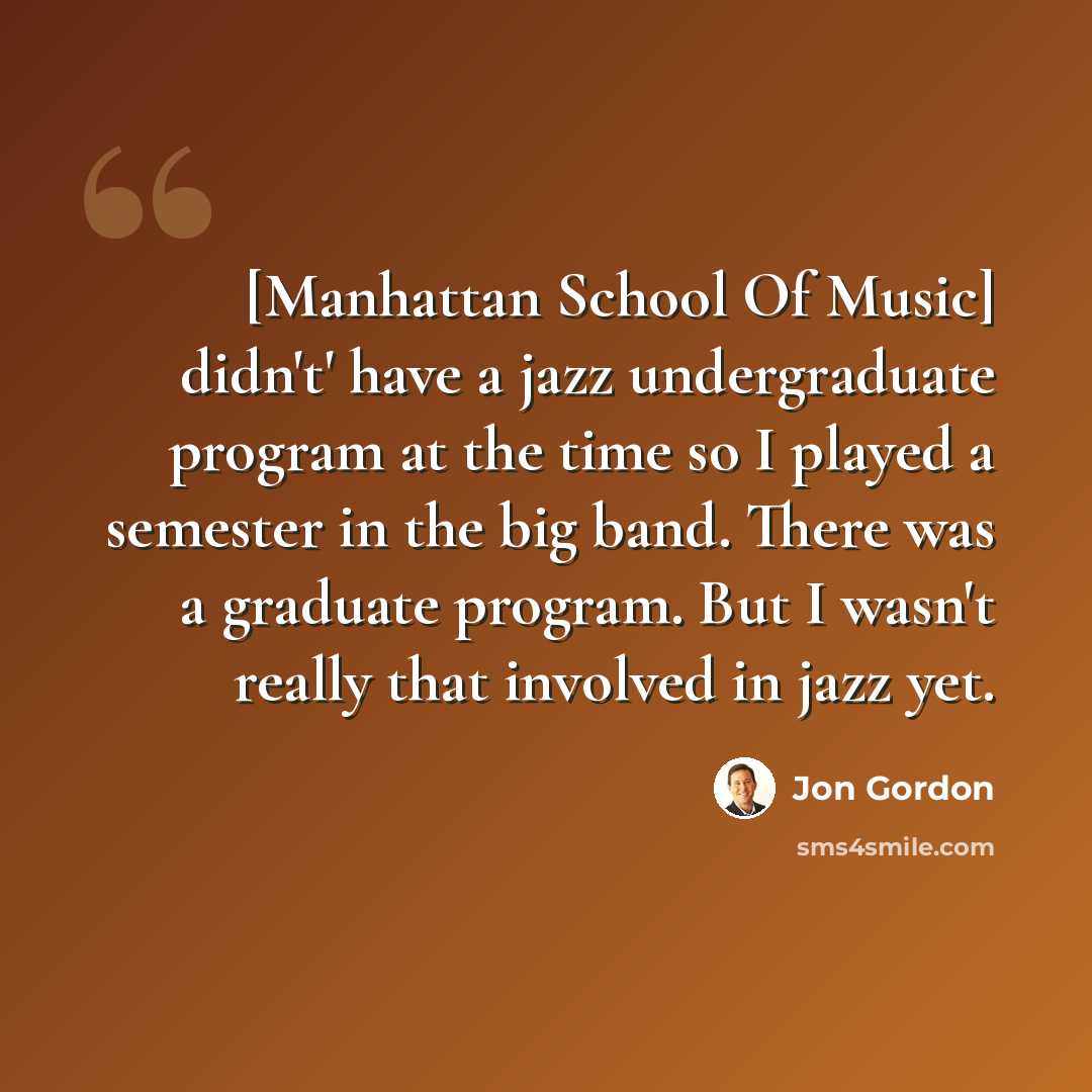 “[Manhattan School Of Music] didn't' have a jazz undergraduate program at the time so I played a semester in the big band. There was a graduate program. But I wasn't really that involved in jazz yet.” quote by Jon Gordon