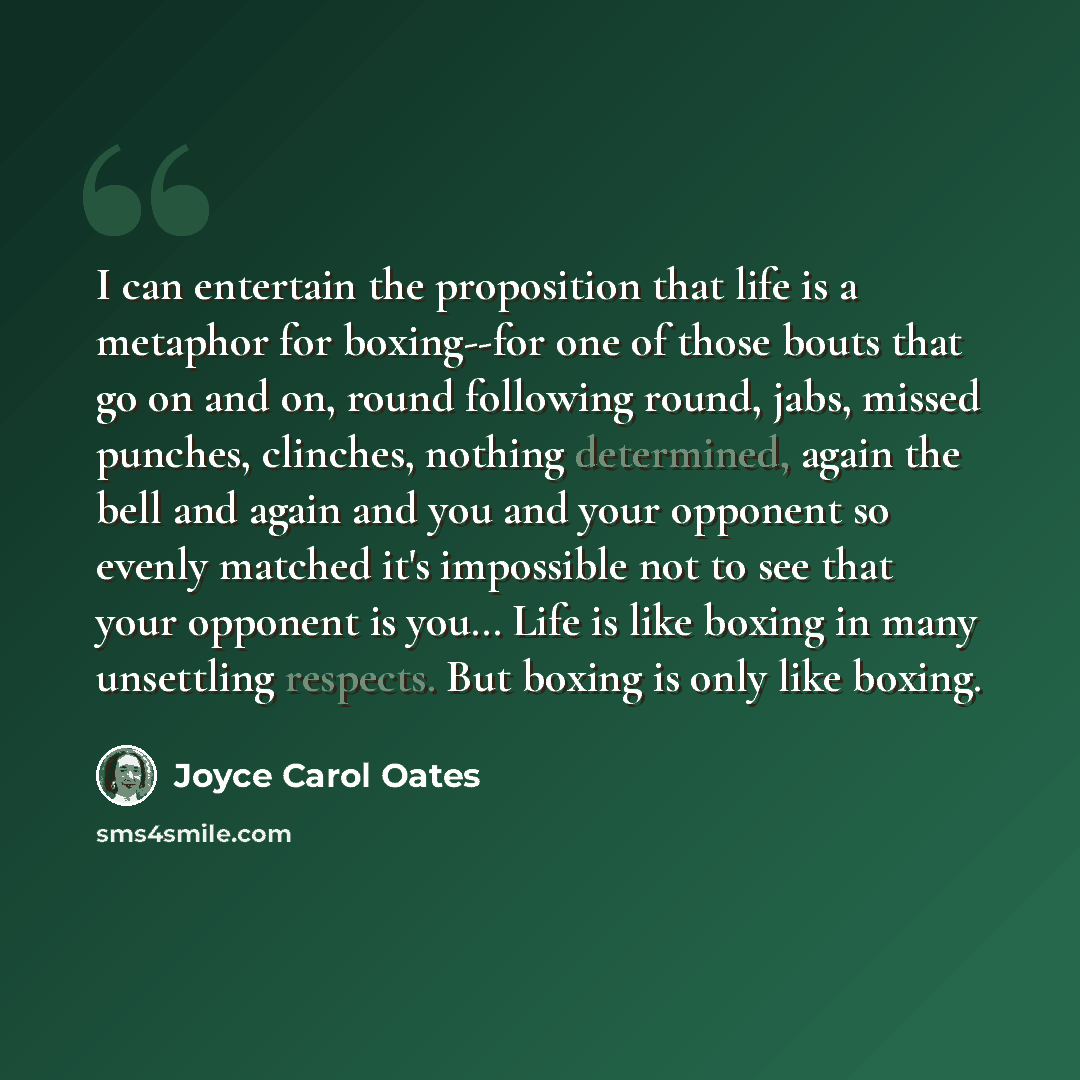 “I can entertain the proposition that life is a metaphor for boxing--for one of those bouts that go on and on, round following round, jabs, missed punches, clinches, nothing determined, again the bell and again and you and your opponent so evenly matched it's impossible not to see that your…” quote by Joyce Carol Oates