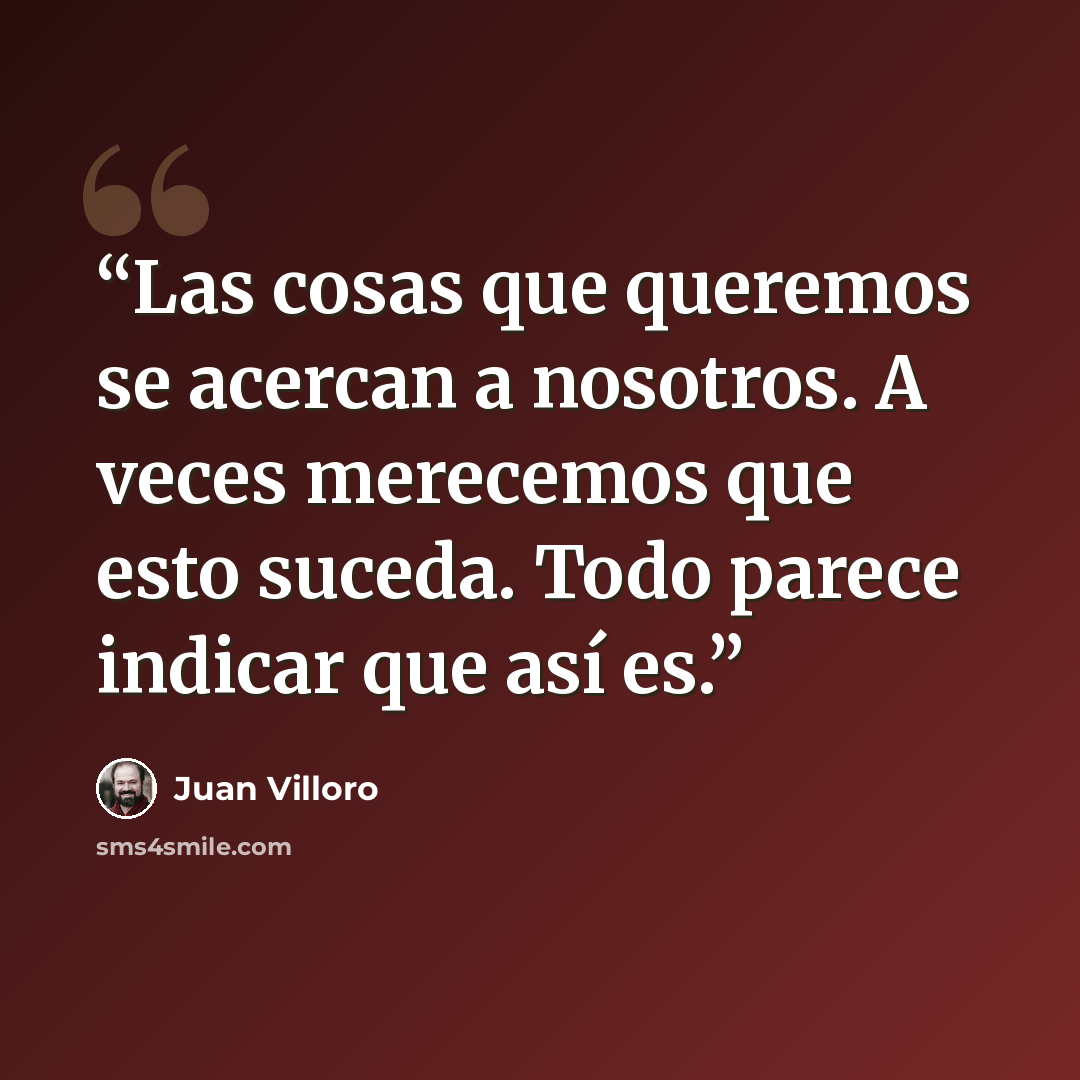 “Las cosas que queremos se acercan a nosotros. A veces merecemos que esto suceda. Todo parece indicar que así es.” quote by Juan Villoro