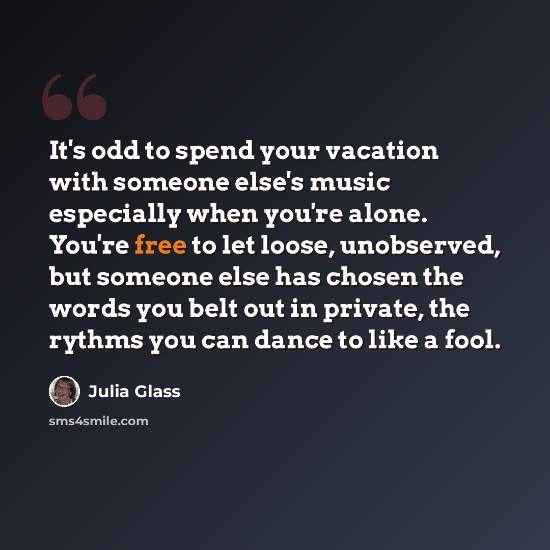 “It's odd to spend your vacation with someone else's music especially when you're alone. You're free to let loose, unobserved, but someone else has chosen the words you belt out in private, the rythms you can dance to like a fool.” quote by Julia Glass
