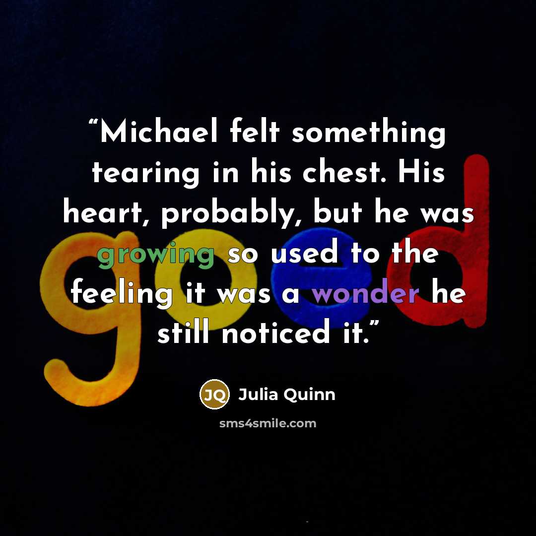 “Michael felt something tearing in his chest. His heart, probably, but he was growing so used to the feeling it was a wonder he still noticed it.” quote by Julia Quinn