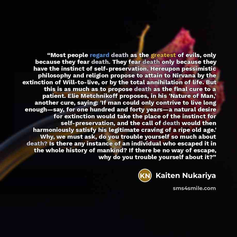 “Most people regard death as the greatest of evils, only because they fear death. They fear death only because they have the instinct of self-preservation. Hereupon pessimistic philosophy and religion propose to attain to Nirvana by the extinction of Will-to-live, or by the total annihilation of…” quote by Kaiten Nukariya