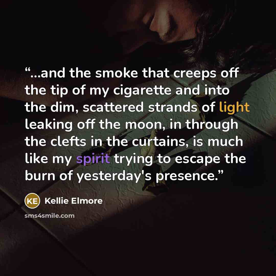“...and the smoke that creeps off the tip of my cigarette and into the dim, scattered strands of light leaking off the moon, in through the clefts in the curtains, is much like my spirit trying to escape the burn of yesterday's presence.” quote by Kellie Elmore