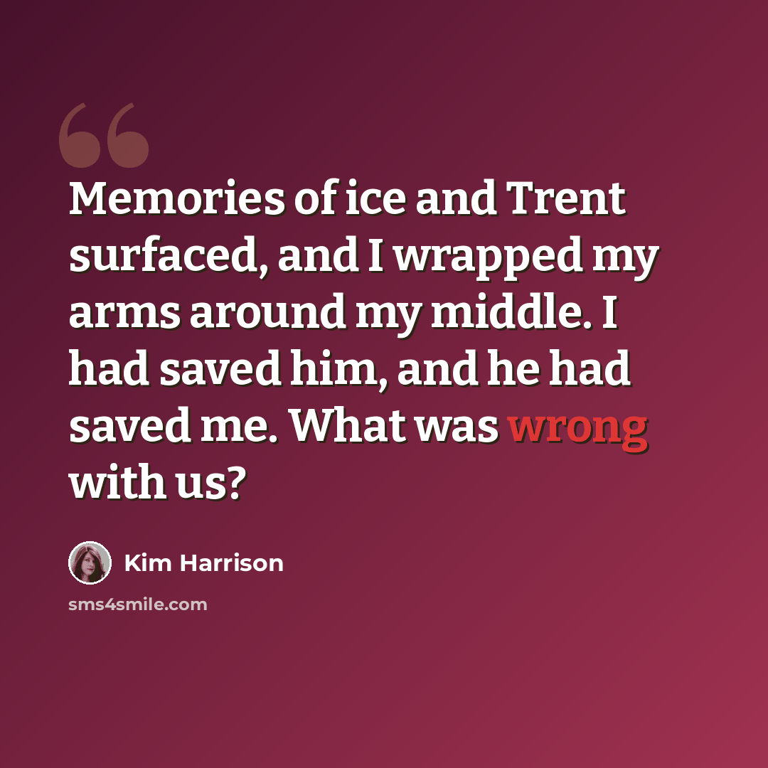 “Memories of ice and Trent surfaced, and I wrapped my arms around my middle. I had saved him, and he had saved me. What was wrong with us?” quote by Kim Harrison