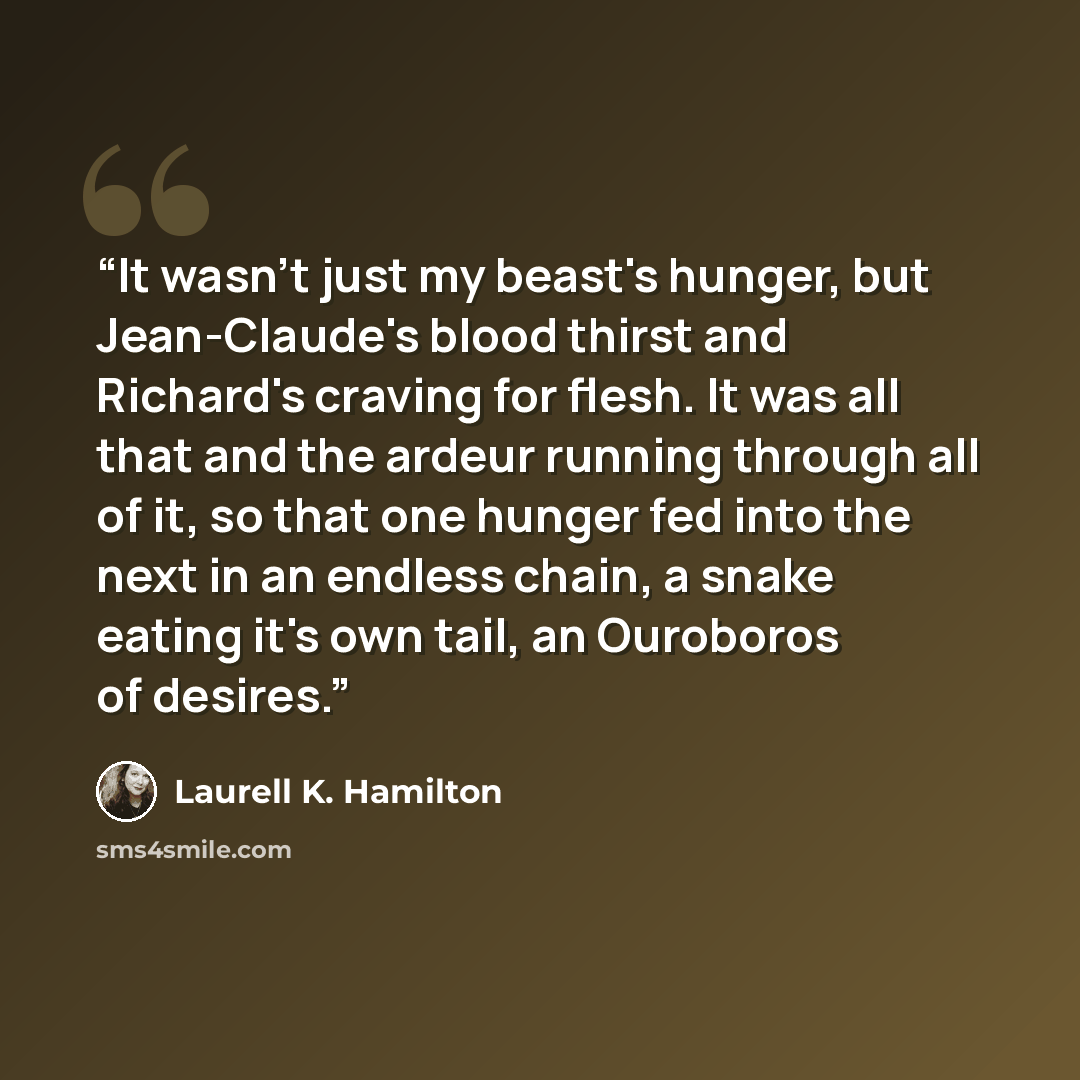“It wasn't just my beast's hunger, but Jean-Claude's blood thirst and Richard's craving for flesh. It was all that and the ardeur running through all of it, so that one hunger fed into the next in an endless chain, a snake eating it's own tail, an Ouroboros of desires.” quote by Laurell K. Hamilton