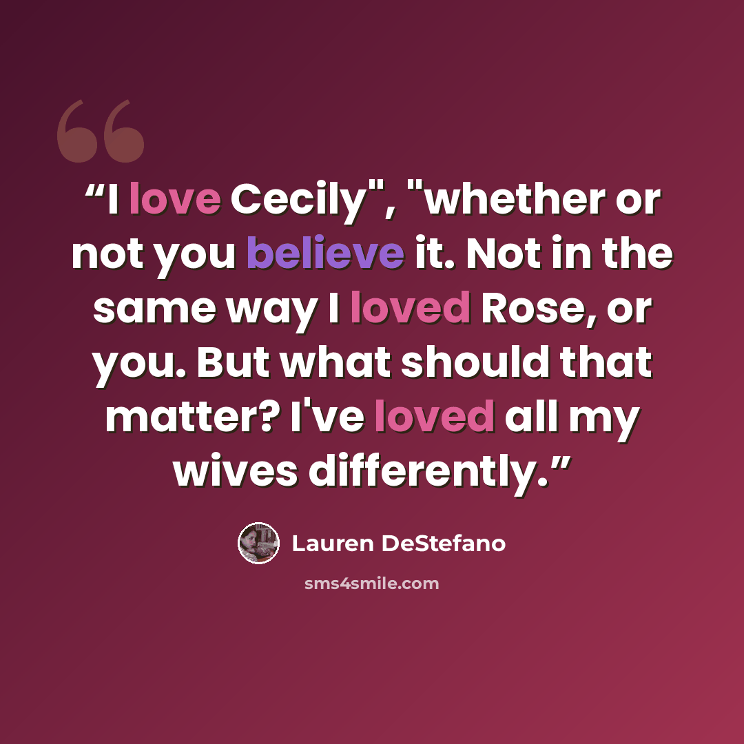“I love Cecily", "whether or not you believe it. Not in the same way I loved Rose, or you. But what should that matter? I've loved all my wives differently.” quote by Lauren DeStefano