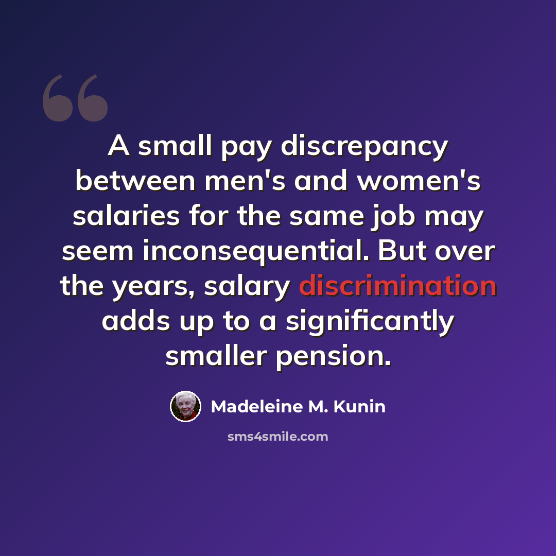 “A small pay discrepancy between men's and women's salaries for the same job may seem inconsequential. But over the years, salary discrimination adds up to a significantly smaller pension.” quote by Madeleine M. Kunin