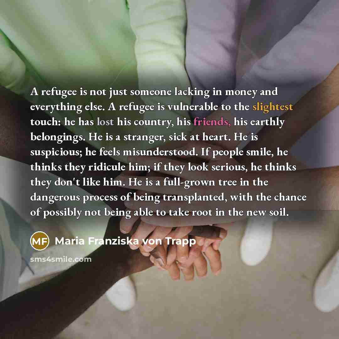 “A refugee is not just someone lacking in money and everything else. A refugee is vulnerable to the slightest touch: he has lost his country, his friends, his earthly belongings. He is a stranger, sick at heart. He is suspicious; he feels misunderstood. If people smile, he thinks they ridicule him…” quote by Maria Franziska von Trapp