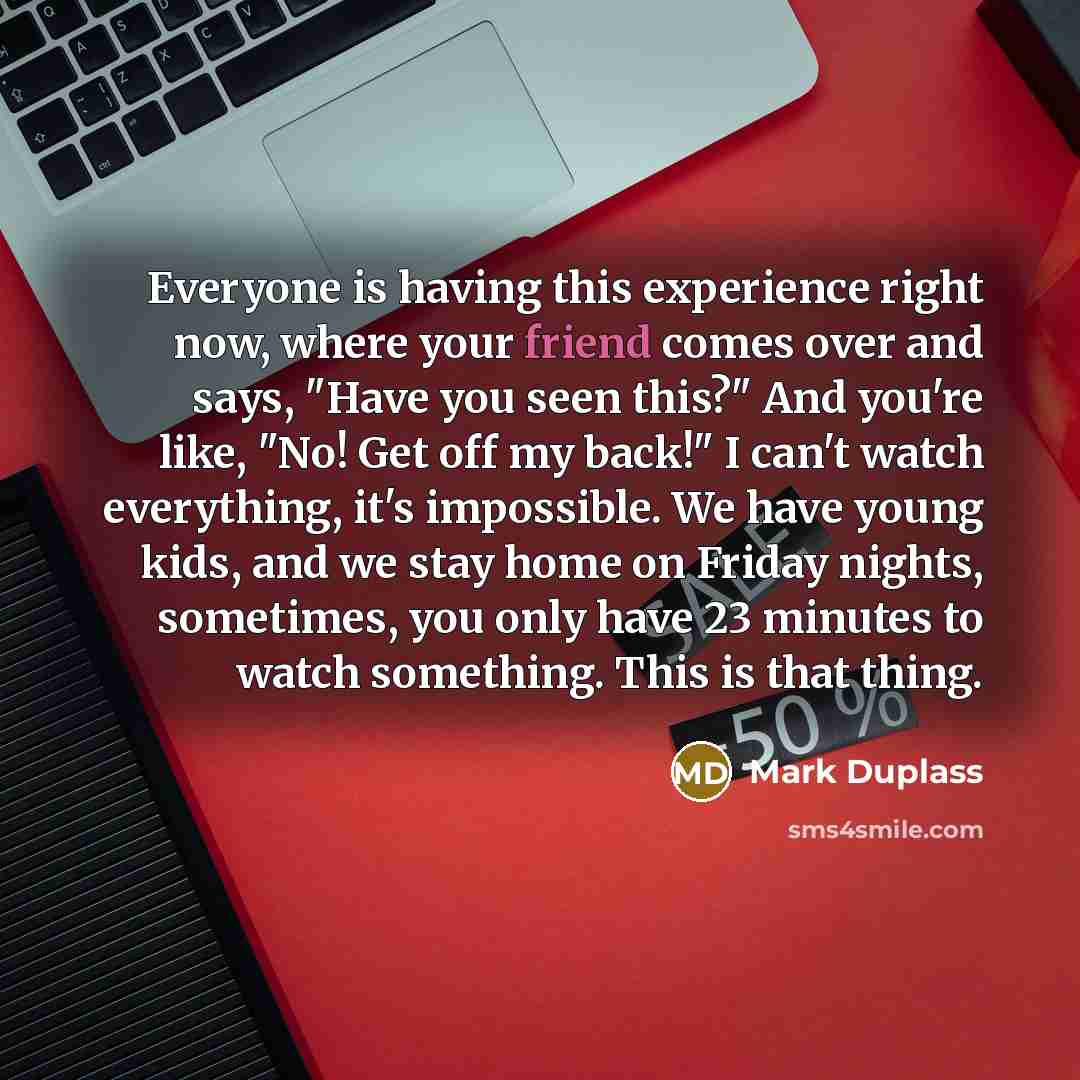 “Everyone is having this experience right now, where your friend comes over and says, "Have you seen this?" And you're like, "No! Get off my back!" I can't watch everything, it's impossible. We have young kids, and we stay home on Friday nights, sometimes, you only have 23 minutes to watch…” quote by Mark Duplass