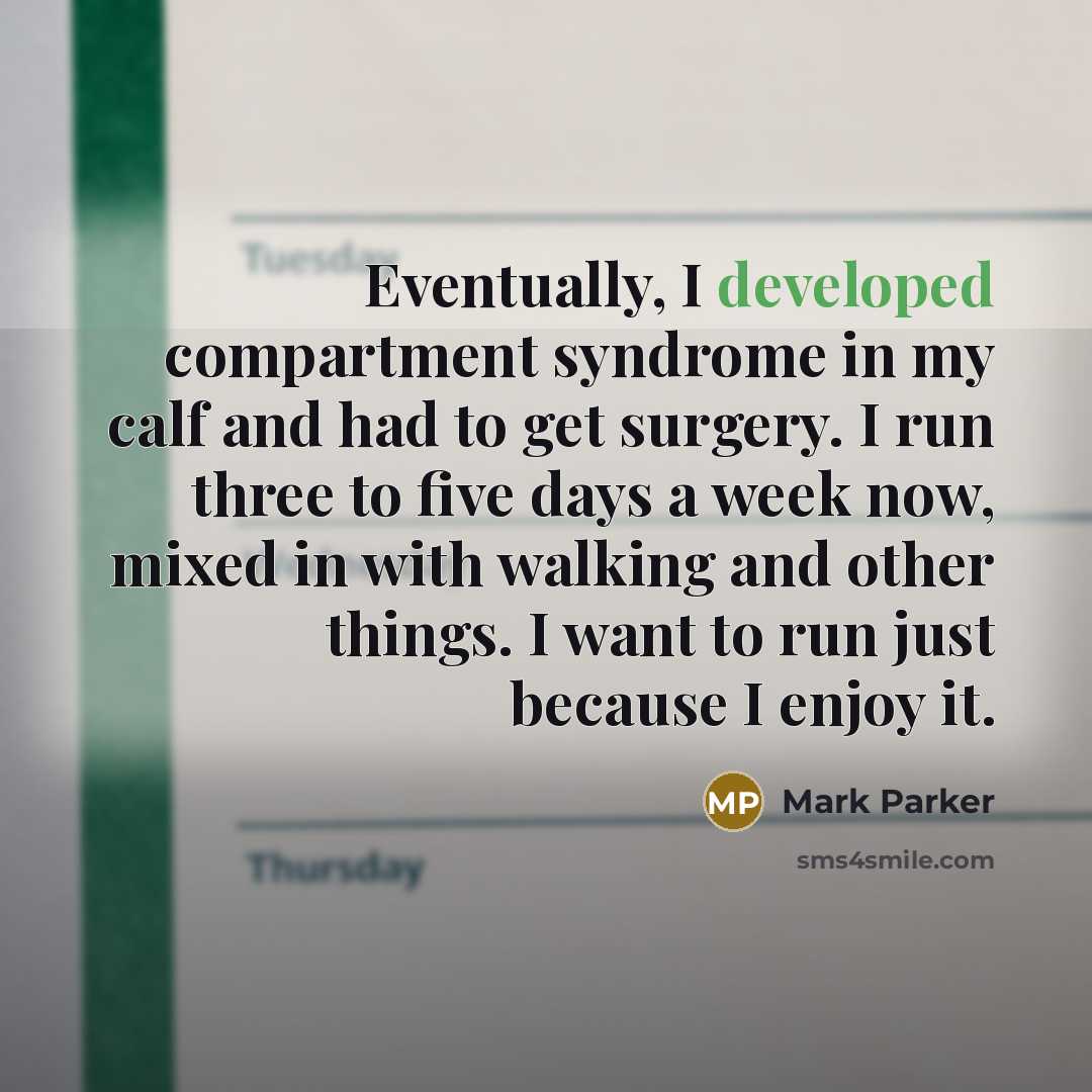 “Eventually, I developed compartment syndrome in my calf and had to get surgery. I run three to five days a week now, mixed in with walking and other things. I want to run just because I enjoy it.” quote by Mark Parker