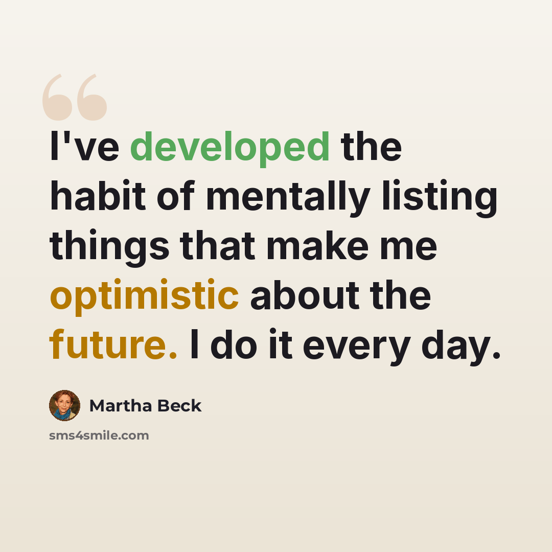 “I've developed the habit of mentally listing things that make me optimistic about the future. I do it every day.” quote by Martha Beck