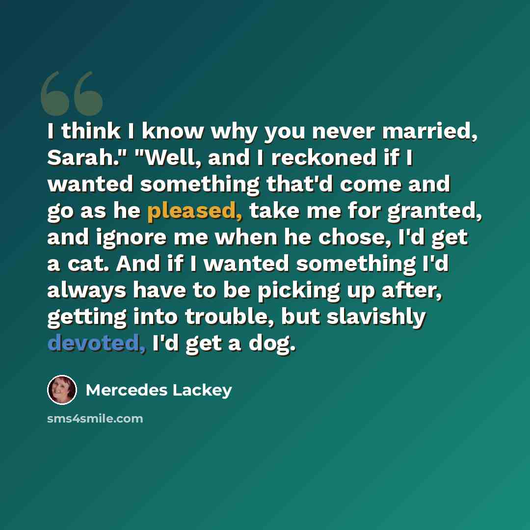 “I think I know why you never married, Sarah." "Well, and I reckoned if I wanted something that'd come and go as he pleased, take me for granted, and ignore me when he chose, I'd get a cat. And if I wanted something I'd always have to be picking up after, getting into trouble, but slavishly…” quote by Mercedes Lackey