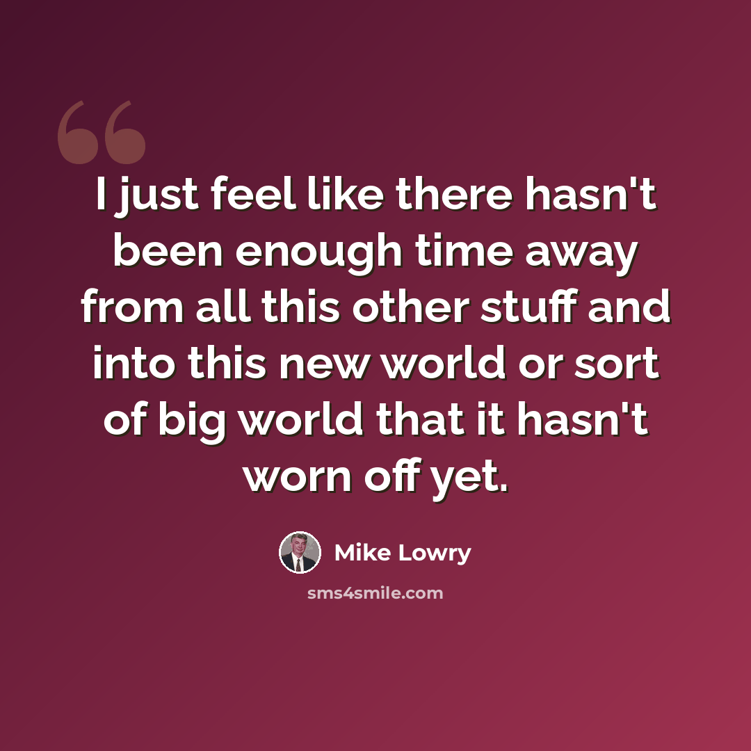 “I just feel like there hasn't been enough time away from all this other stuff and into this new world or sort of big world that it hasn't worn off yet.” quote by Mike Lowry