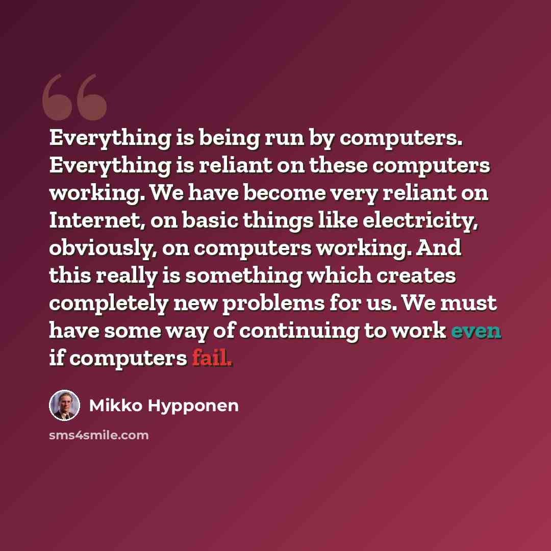 “Everything is being run by computers. Everything is reliant on these computers working. We have become very reliant on Internet, on basic things like electricity, obviously, on computers working. And this really is something which creates completely new problems for us. We must have some way of…” quote by Mikko Hypponen