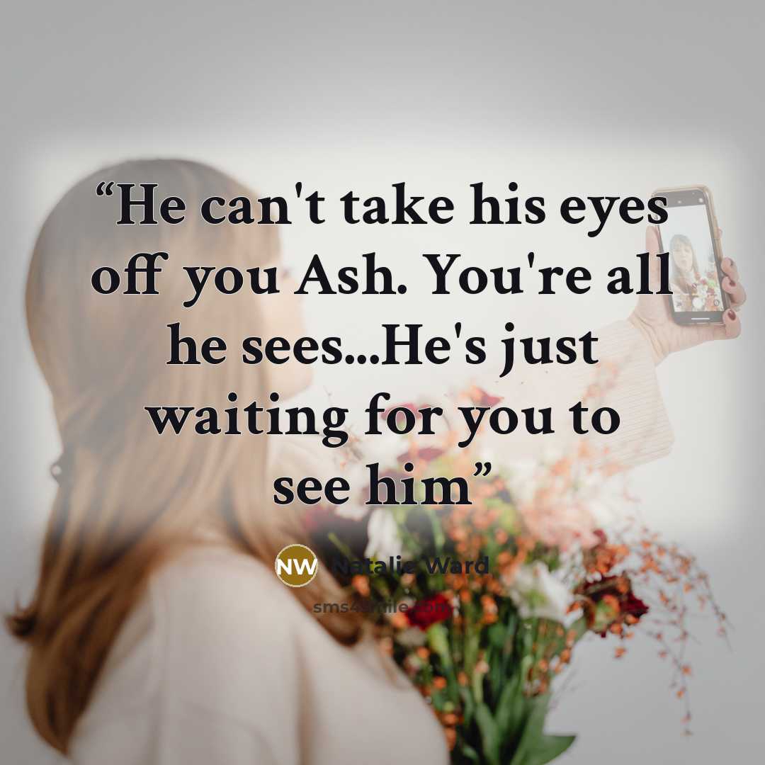 “He can't take his eyes off you Ash. You're all he sees...He's just waiting for you to see him” quote by Natalie Ward
