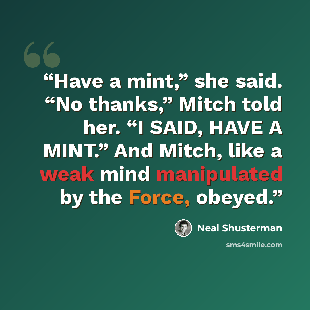 “Have a mint,” she said. “No thanks,” Mitch told her. “I SAID, HAVE A MINT.” And Mitch, like a weak mind manipulated by the Force, obeyed.” quote by Neal Shusterman