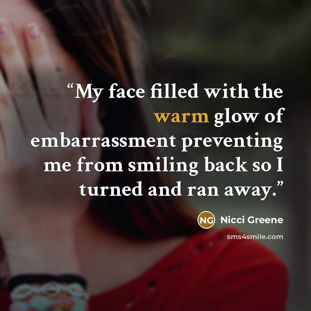 “My face filled with the warm glow of embarrassment preventing me from smiling back so I turned and ran away.” quote by Nicci Greene
