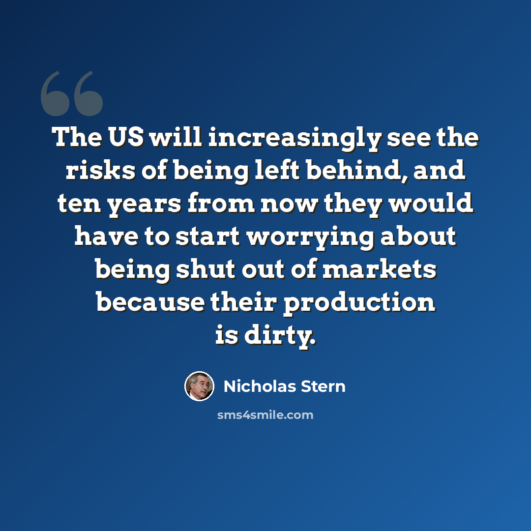 “The US will increasingly see the risks of being left behind, and ten years from now they would have to start worrying about being shut out of markets because their production is dirty.” quote by Nicholas Stern