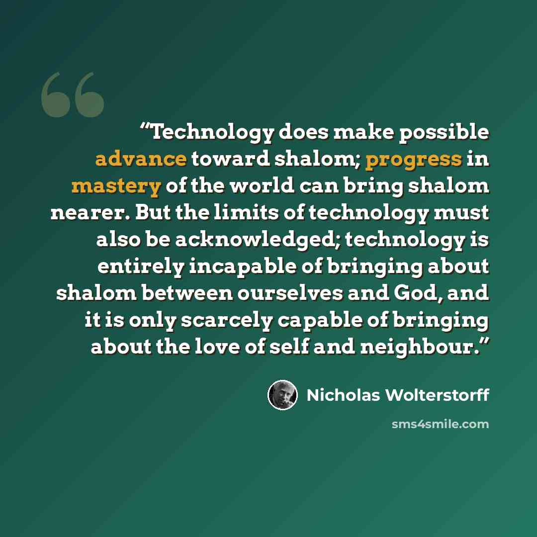 “Technology does make possible advance toward shalom; progress in mastery of the world can bring shalom nearer. But the limits of technology must also be acknowledged; technology is entirely incapable of bringing about shalom between ourselves and God, and it is only scarcely capable of bringing…” quote by Nicholas Wolterstorff