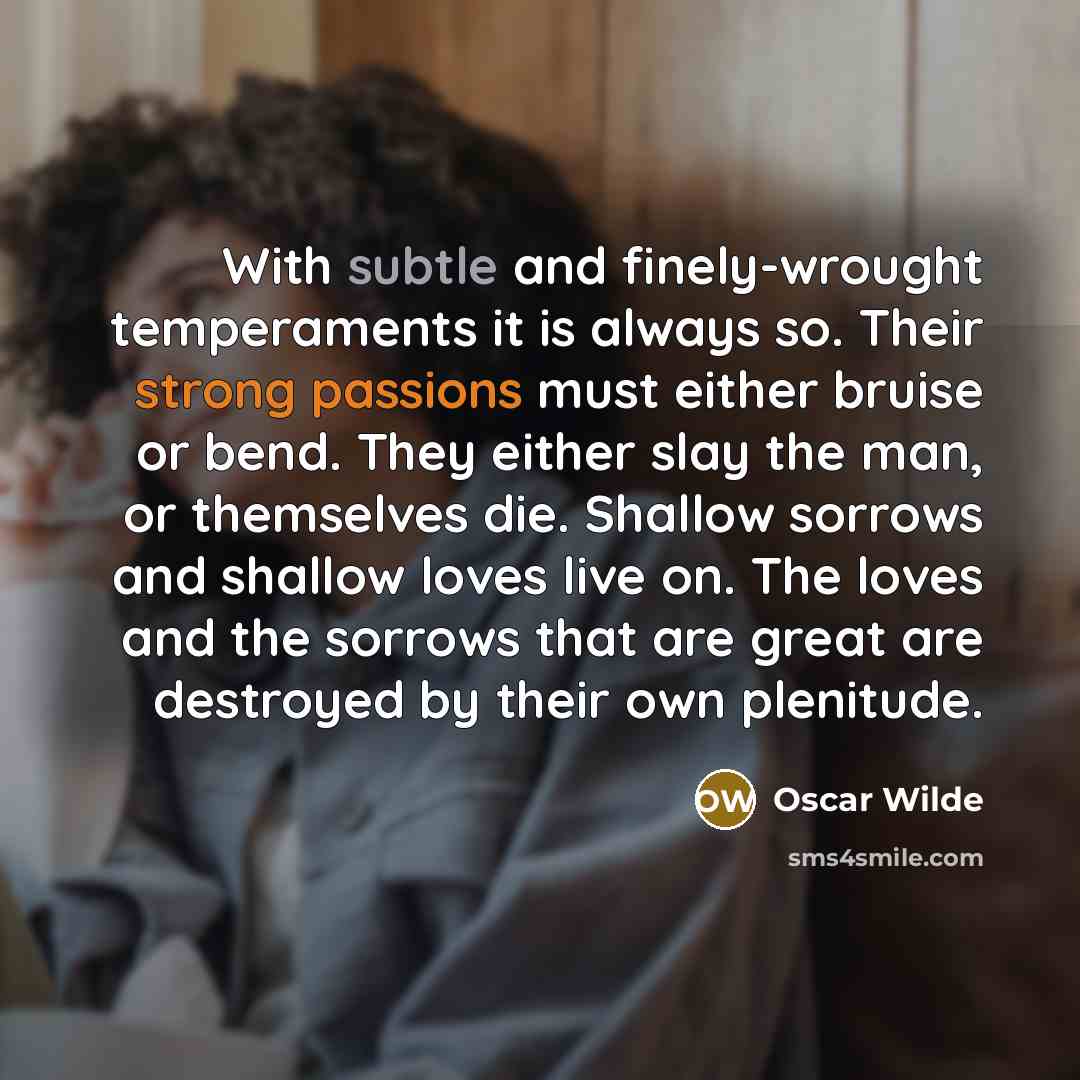 “With subtle and finely-wrought temperaments it is always so. Their strong passions must either bruise or bend. They either slay the man, or themselves die. Shallow sorrows and shallow loves live on. The loves and the sorrows that are great are destroyed by their own plenitude.” quote by Oscar Wilde