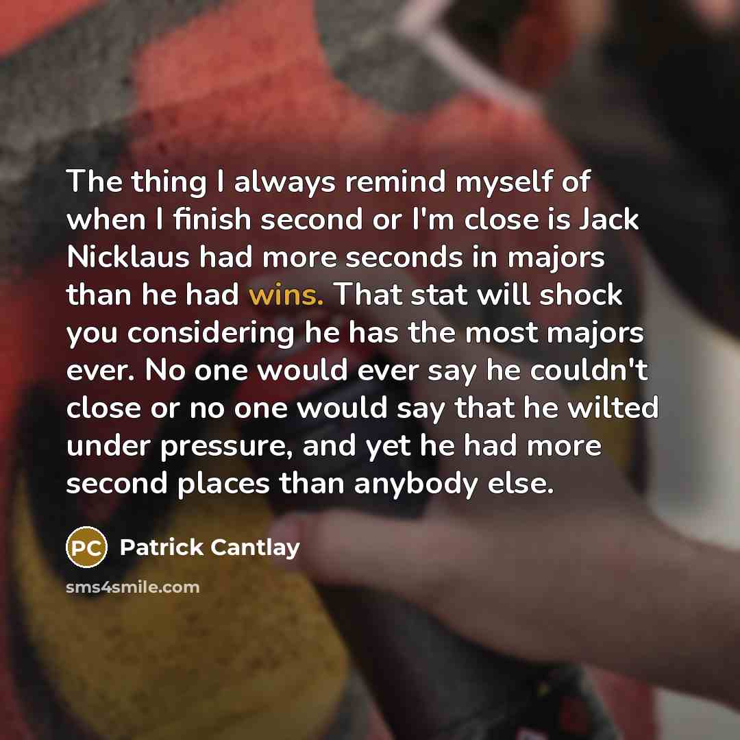 “The thing I always remind myself of when I finish second or I'm close is Jack Nicklaus had more seconds in majors than he had wins. That stat will shock you considering he has the most majors ever. No one would ever say he couldn't close or no one would say that he wilted under pressure, and yet…” quote by Patrick Cantlay