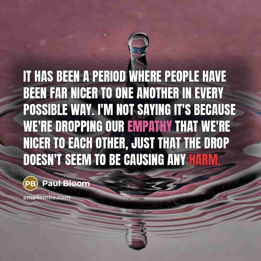 “It has been a period where people have been far nicer to one another in every possible way. I'm not saying it's because we're dropping our empathy that we're nicer to each other, just that the drop doesn't seem to be causing any harm.” quote by Paul Bloom