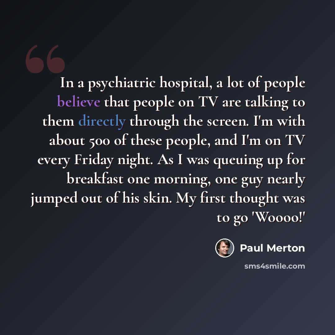 “In a psychiatric hospital, a lot of people believe that people on TV are talking to them directly through the screen. I'm with about 500 of these people, and I'm on TV every Friday night. As I was queuing up for breakfast one morning, one guy nearly jumped out of his skin. My first thought was to…” quote by Paul Merton