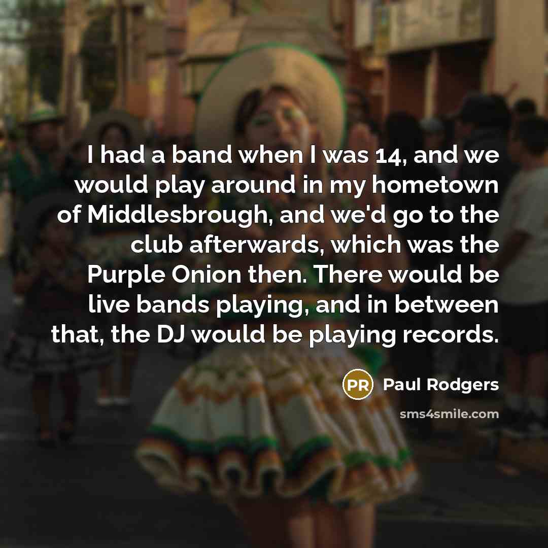 “I had a band when I was 14, and we would play around in my hometown of Middlesbrough, and we'd go to the club afterwards, which was the Purple Onion then. There would be live bands playing, and in between that, the DJ would be playing records.” quote by Paul Rodgers