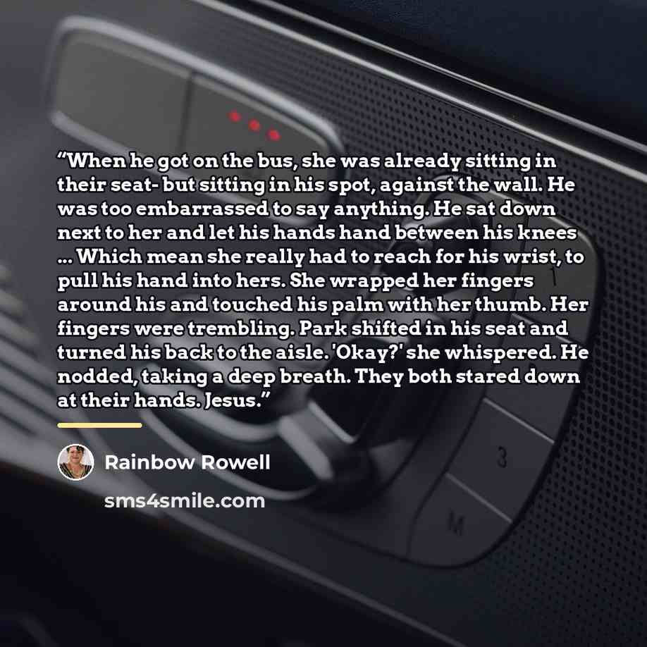 “When he got on the bus, she was already sitting in their seat- but sitting in his spot, against the wall. He was too embarrassed to say anything. He sat down next to her and let his hands hand between his knees ... Which mean she really had to reach for his wrist, to pull his hand into hers. She…” quote by Rainbow Rowell