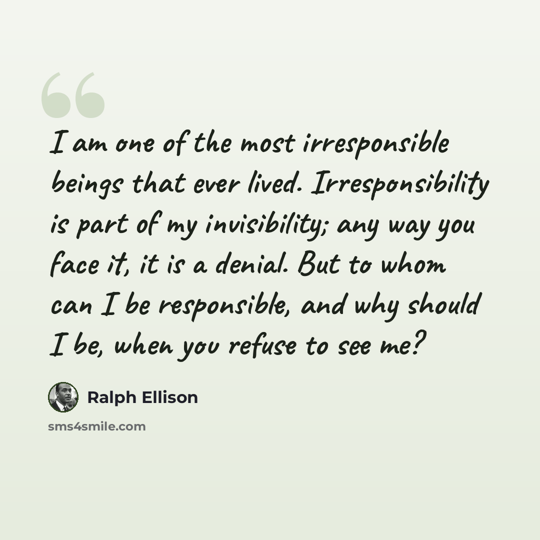 “I am one of the most irresponsible beings that ever lived. Irresponsibility is part of my invisibility; any way you face it, it is a denial. But to whom can I be responsible, and why should I be, when you refuse to see me?” quote by Ralph Ellison