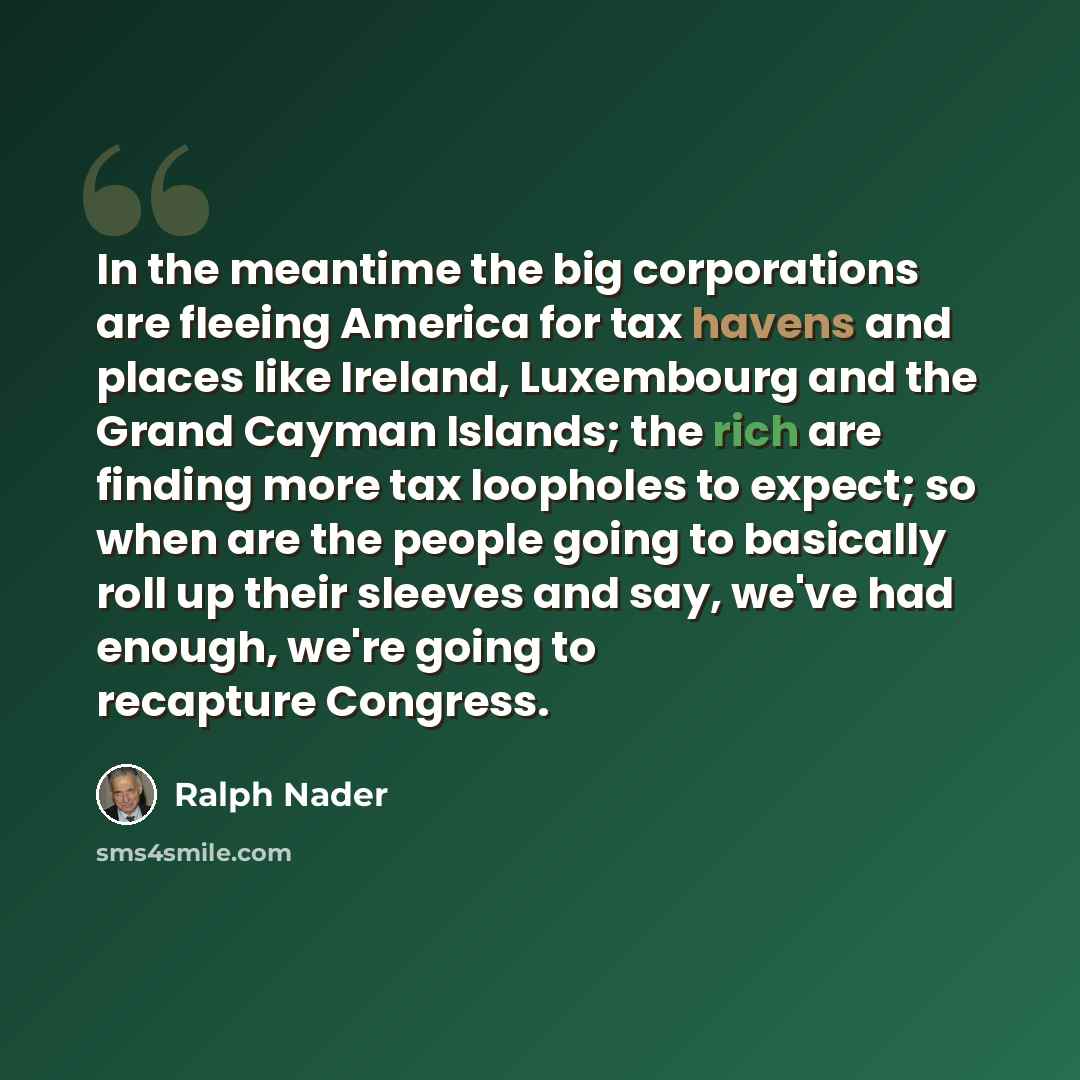 “In the meantime the big corporations are fleeing America for tax havens and places like Ireland, Luxembourg and the Grand Cayman Islands; the rich are finding more tax loopholes to expect; so when are the people going to basically roll up their sleeves and say, we've had enough, we're going to…” quote by Ralph Nader