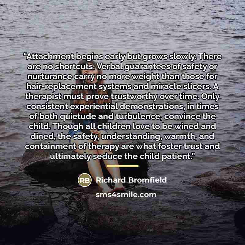“Attachment begins early but grows slowly. There are no shortcuts. Verbal guarantees of safety or nurturance carry no more weight than those for hair-replacement systems and miracle slicers. A therapist must prove trustworthy over time. Only consistent experiential demonstrations, in times of both…” quote by Richard Bromfield