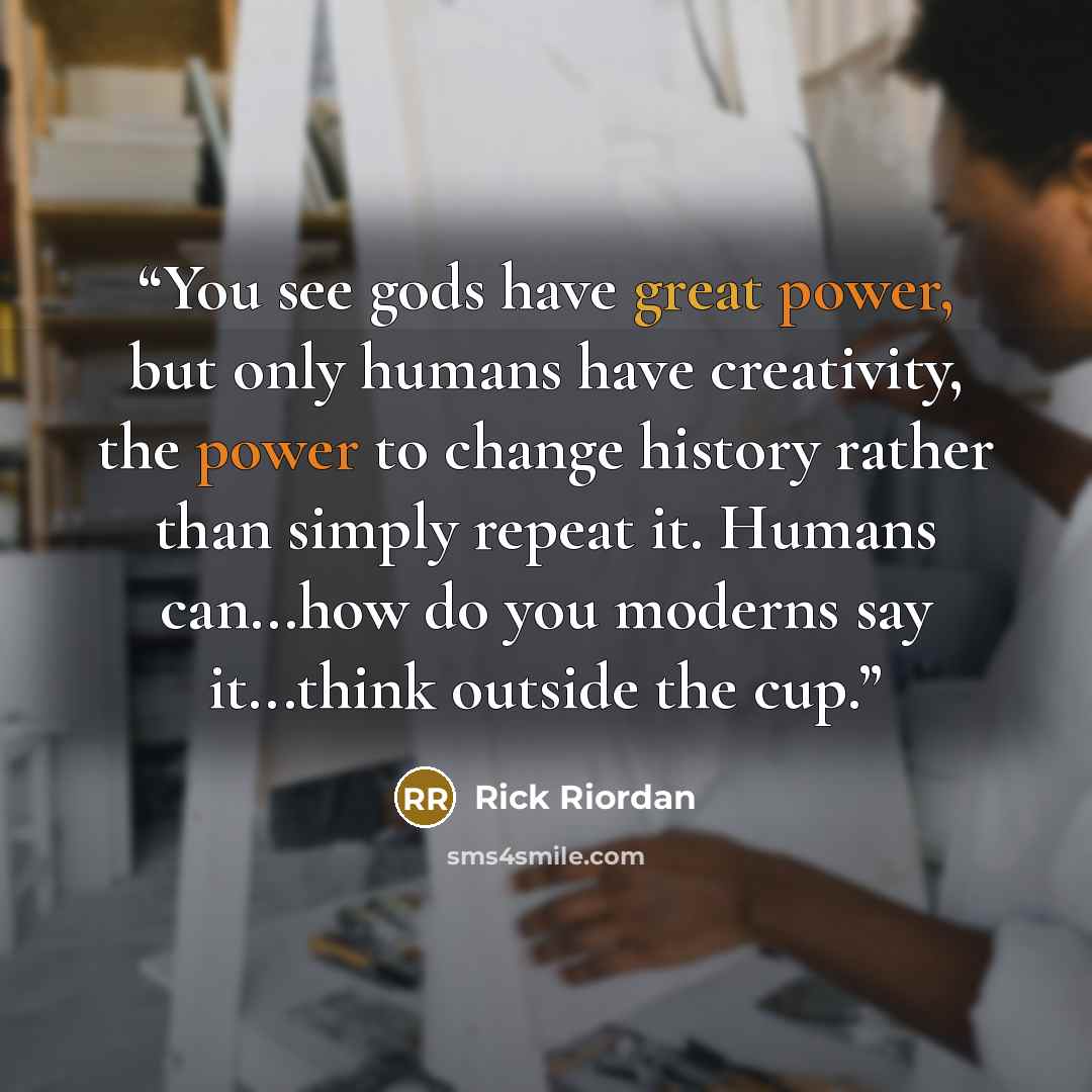 “You see gods have great power, but only humans have creativity, the power to change history rather than simply repeat it. Humans can...how do you moderns say it...think outside the cup.” quote by Rick Riordan