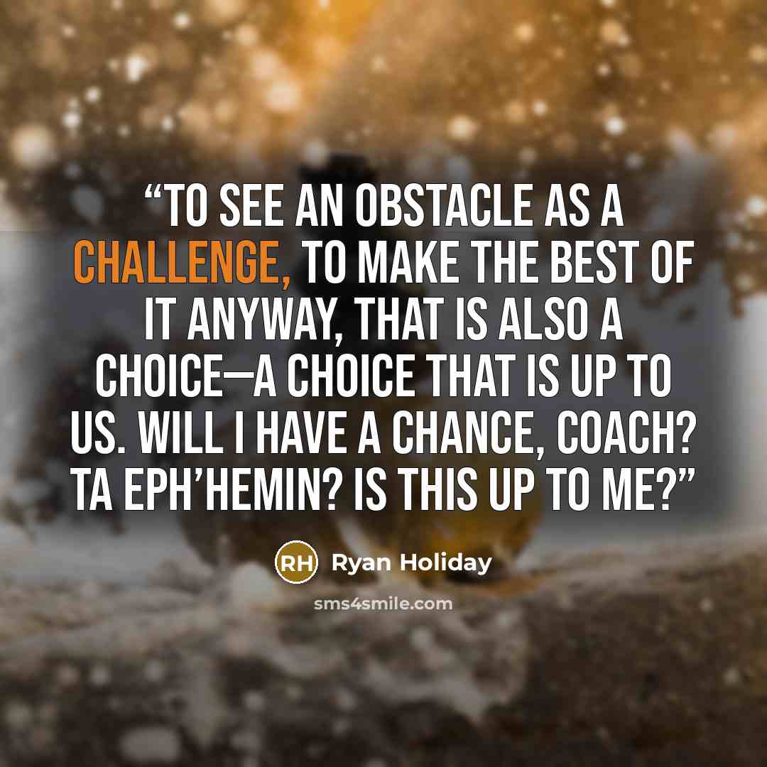 “To see an obstacle as a challenge, to make the best of it anyway, that is also a choice—a choice that is up to us. Will I have a chance, Coach? Ta eph’hemin? Is this up to me?” quote by Ryan Holiday