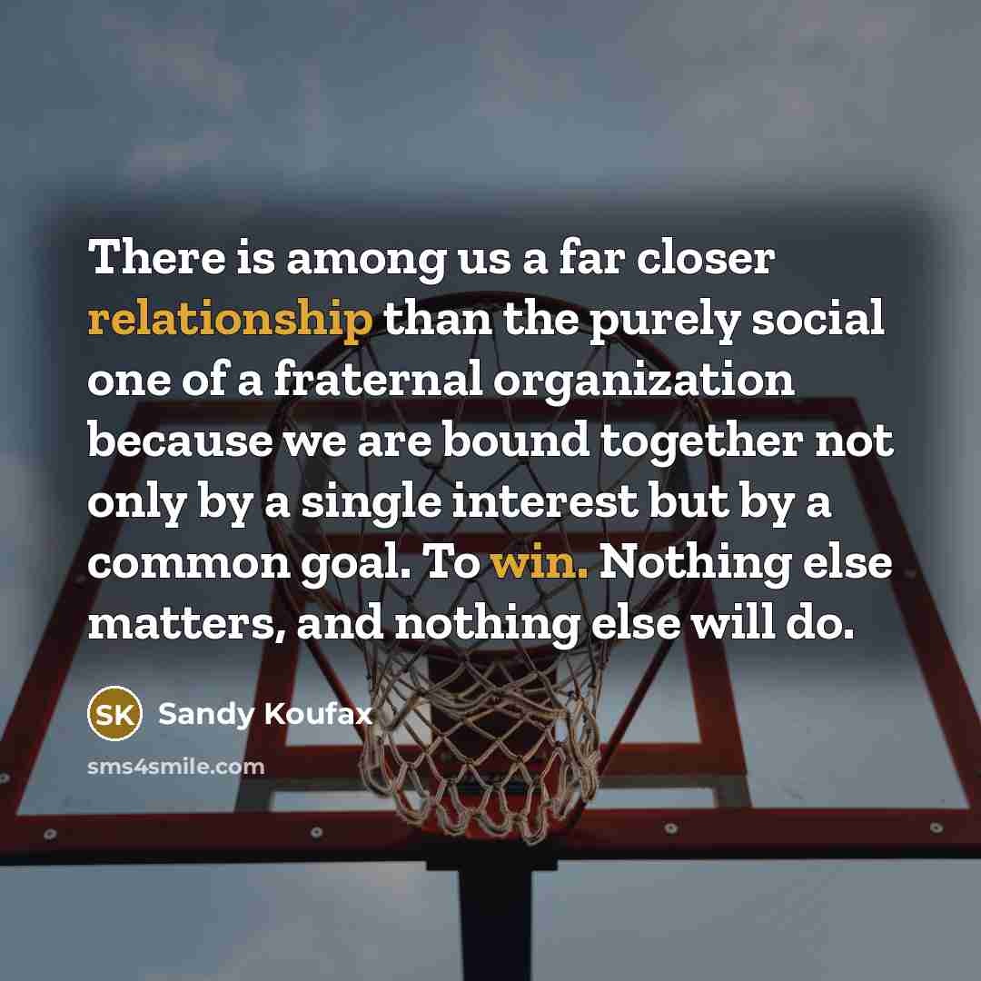 “There is among us a far closer relationship than the purely social one of a fraternal organization because we are bound together not only by a single interest but by a common goal. To win. Nothing else matters, and nothing else will do.” quote by Sandy Koufax