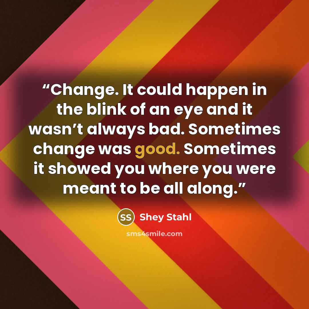 “Change. It could happen in the blink of an eye and it wasn’t always bad. Sometimes change was good. Sometimes it showed you where you were meant to be all along.” quote by Shey Stahl